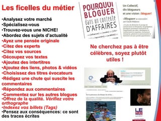 •Analysez votre marché
•Spécialisez-vous
•Trouvez-vous une NICHE!
•Abordez des sujets d’actualité
•Ayez une pensée originale
•Citez des experts
•Citez vos sources
•Découpez vos textes
•Ajoutez des intertitres
•Ajoutez des liens, photos & vidéos
•Choisissez des titres évocateurs
•Rédigez une chute qui suscite les
commentaires
•Répondez aux commentaires
•Commentez sur les autres blogues
•Offrez de la qualité. Vérifiez votre
orthographe
•Indexez vos billets (Tags)
•Pensez aux conséquences: ce sont
des traces écrites
Ne cherchez pas à être
célèbres, soyez plutôt
utiles !
Les ficelles du métier
 