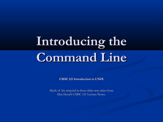 Introducing theIntroducing the
Command LineCommand Line
CMSC 121 Introduction to UNIXCMSC 121 Introduction to UNIX
Much of the material in these slides was taken fromMuch of the material in these slides was taken from
Dan Hood’s CMSC 121 Lecture Notes.Dan Hood’s CMSC 121 Lecture Notes.
 