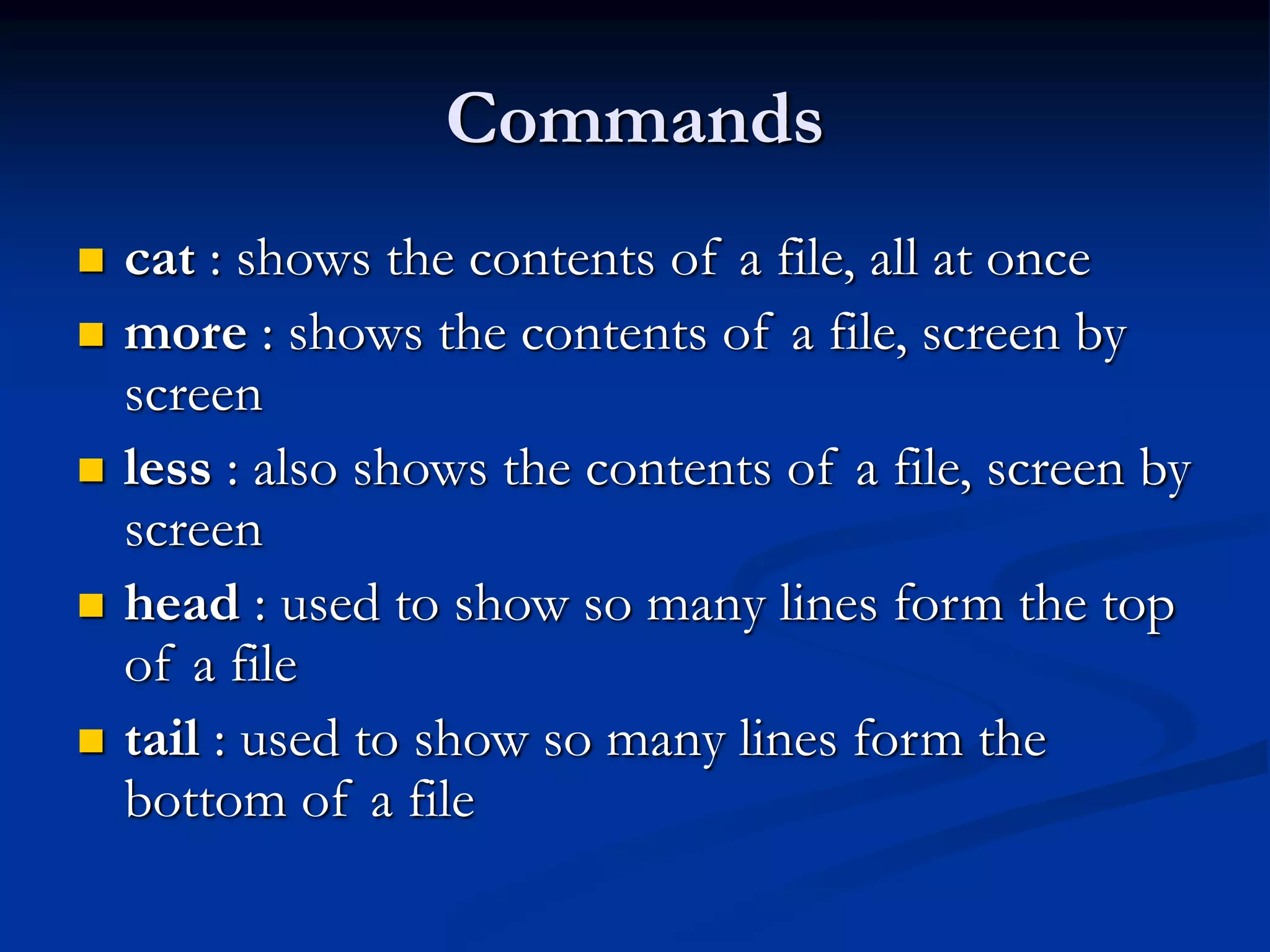 Commands
 cat : shows the contents of a file, all at once
 more : shows the contents of a file, screen by
screen
 less : also shows the contents of a file, screen by
screen
 head : used to show so many lines form the top
of a file
 tail : used to show so many lines form the
bottom of a file
 
