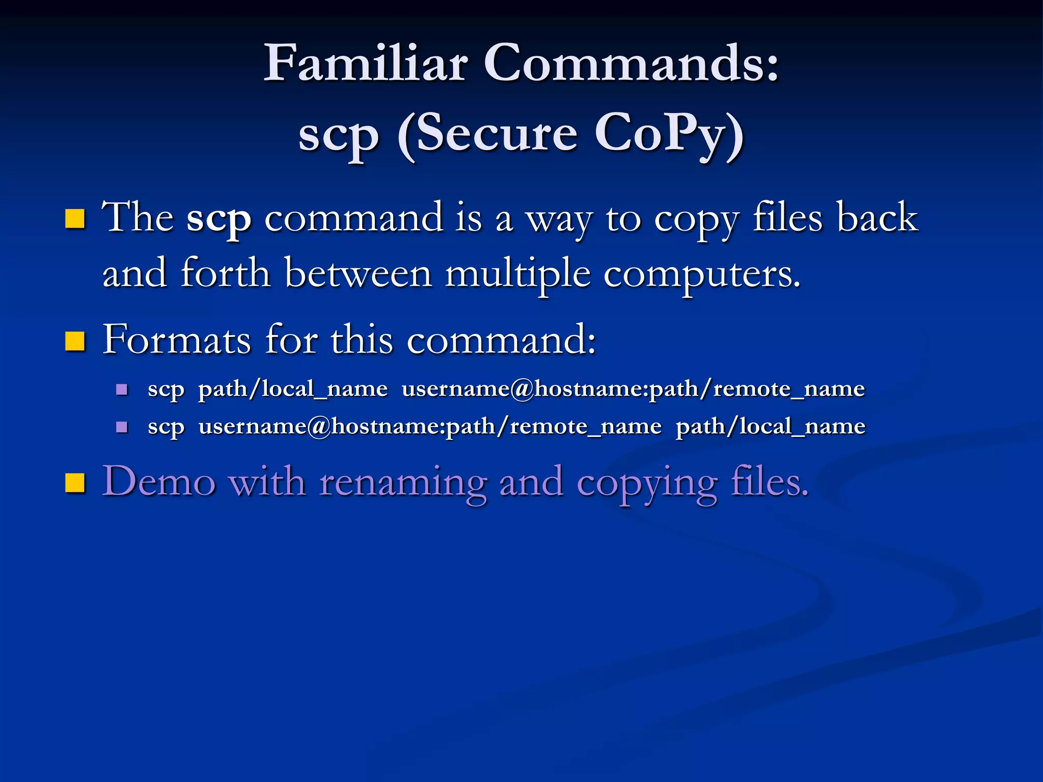 Familiar Commands:
scp (Secure CoPy)
 The scp command is a way to copy files back
and forth between multiple computers.
 Formats for this command:
 scp path/local_name username@hostname:path/remote_name
 scp username@hostname:path/remote_name path/local_name
 Demo with renaming and copying files.
 