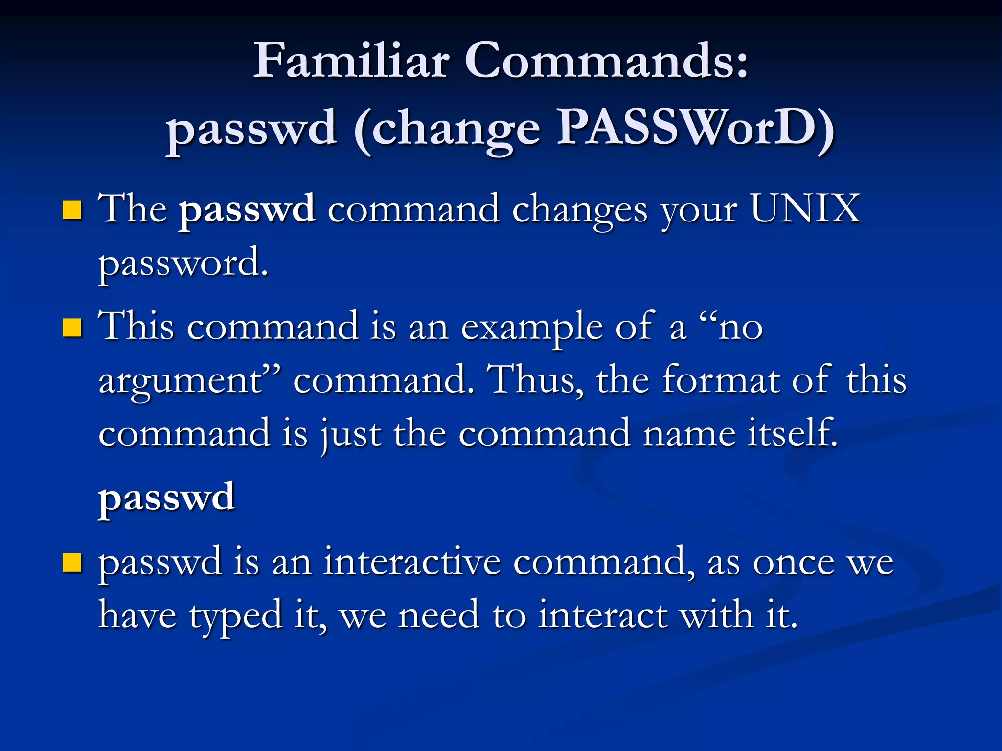 Familiar Commands:
passwd (change PASSWorD)
 The passwd command changes your UNIX
password.
 This command is an example of a “no
argument” command. Thus, the format of this
command is just the command name itself.
passwd
 passwd is an interactive command, as once we
have typed it, we need to interact with it.
 