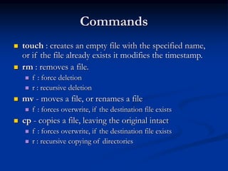 Commands
 touch : creates an empty file with the specified name,
or if the file already exists it modifies the timestamp.
 rm : removes a file.
 f : force deletion
 r : recursive deletion
 mv - moves a file, or renames a file
 f : forces overwrite, if the destination file exists
 cp - copies a file, leaving the original intact
 f : forces overwrite, if the destination file exists
 r : recursive copying of directories
 