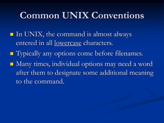 Common UNIX Conventions
 In UNIX, the command is almost always
entered in all lowercase characters.
 Typically any options come before filenames.
 Many times, individual options may need a word
after them to designate some additional meaning
to the command.
 