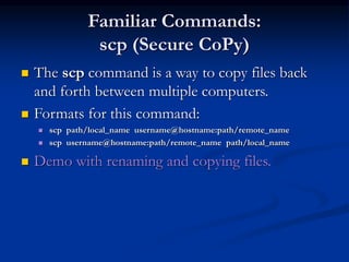 Familiar Commands:
scp (Secure CoPy)
 The scp command is a way to copy files back
and forth between multiple computers.
 Formats for this command:
 scp path/local_name username@hostname:path/remote_name
 scp username@hostname:path/remote_name path/local_name
 Demo with renaming and copying files.
 