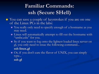 Familiar Commands:
ssh (Secure SHell)
 You can save a couple of keystrokes if you are on one
of the Linux PCs in the labs:
 You really only need to specify enough of a hostname as you
may need.
 Linux will automatically attempt to fill out the hostname with
“umbc.edu” for you.
 So if you want to log onto the lightest loaded linux server on
gl, you only need to issue the following command...
ssh linux.gl
 Or, if you don't care the flavor of UNIX, you can simply
type...
ssh gl
 