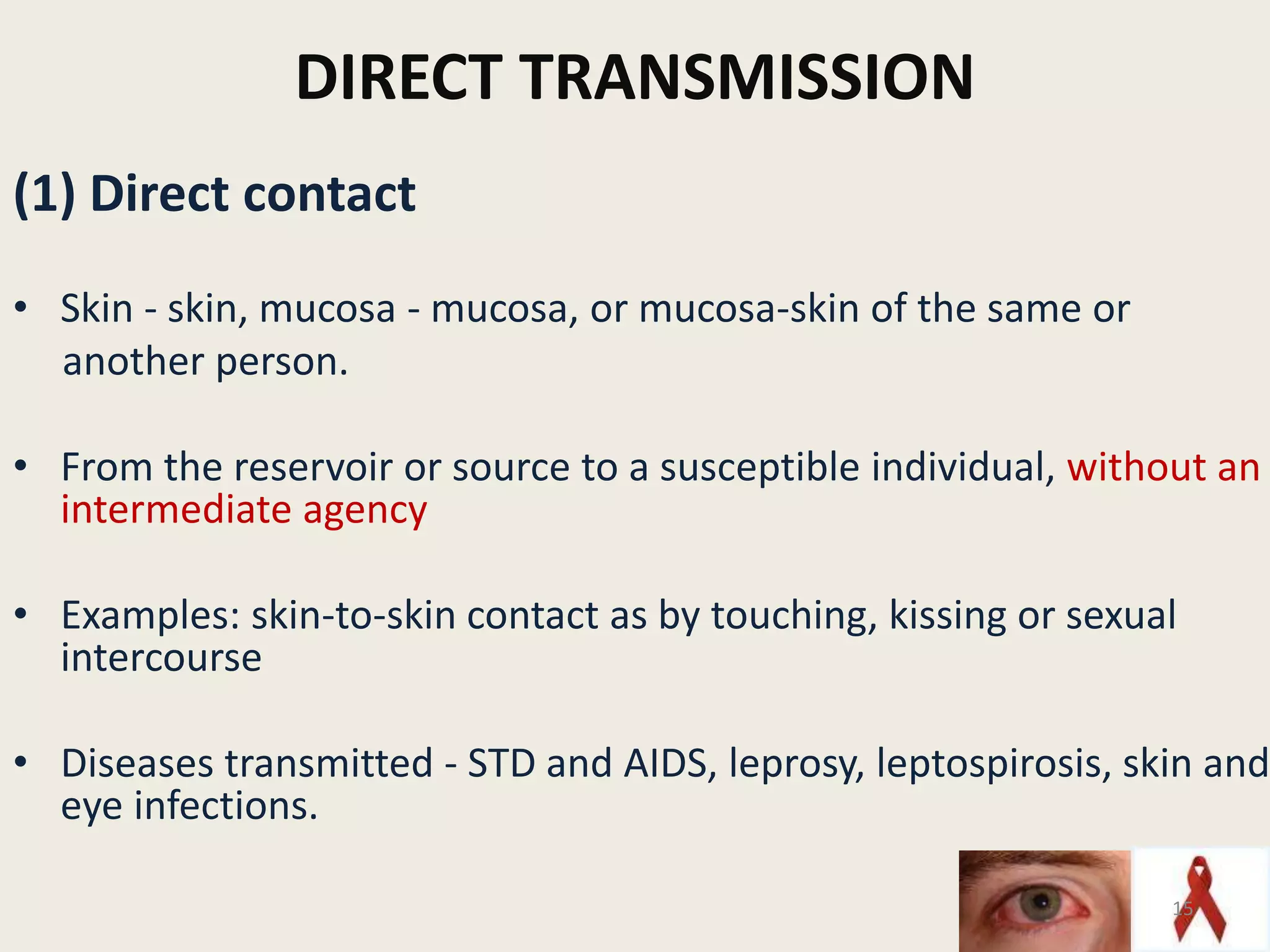 DIRECT TRANSMISSION
(1) Direct contact
• Skin - skin, mucosa - mucosa, or mucosa-skin of the same or
another person.
• From the reservoir or source to a susceptible individual, without an
intermediate agency
• Examples: skin-to-skin contact as by touching, kissing or sexual
intercourse
• Diseases transmitted - STD and AIDS, leprosy, leptospirosis, skin and
eye infections.
15
 