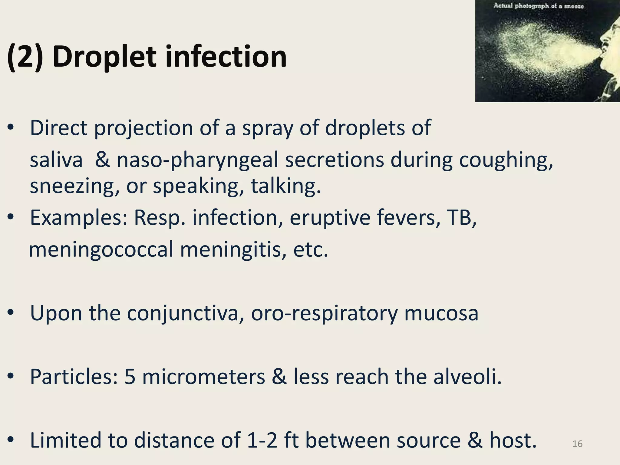 (2) Droplet infection
• Direct projection of a spray of droplets of
saliva & naso-pharyngeal secretions during coughing,
sneezing, or speaking, talking.
• Examples: Resp. infection, eruptive fevers, TB,
meningococcal meningitis, etc.
• Upon the conjunctiva, oro-respiratory mucosa
• Particles: 5 micrometers & less reach the alveoli.
• Limited to distance of 1-2 ft between source & host. 16
 