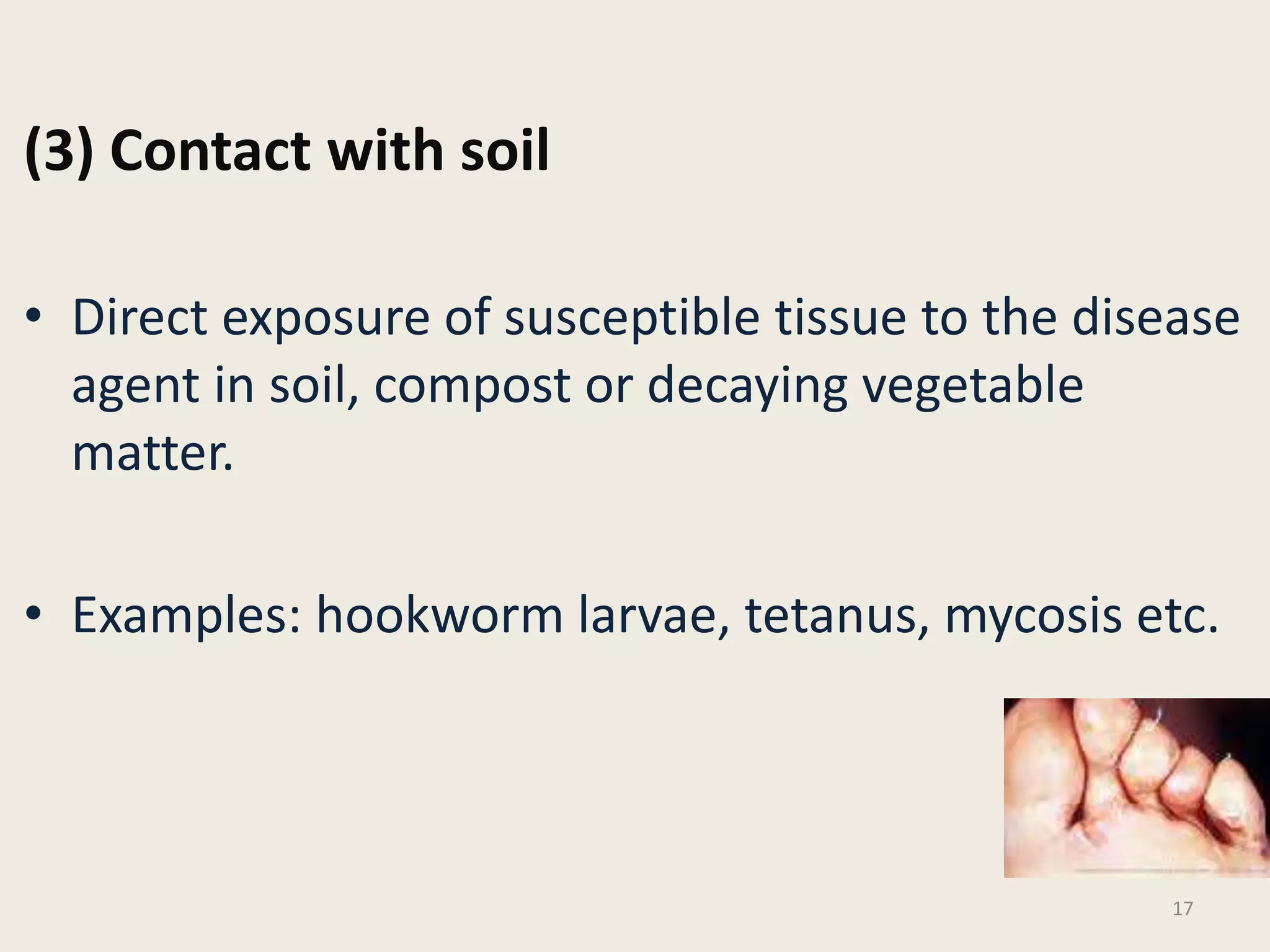 (3) Contact with soil
• Direct exposure of susceptible tissue to the disease
agent in soil, compost or decaying vegetable
matter.
• Examples: hookworm larvae, tetanus, mycosis etc.
17
 