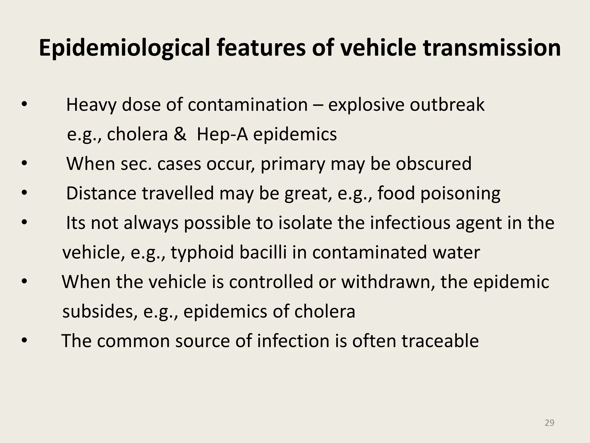 Epidemiological features of vehicle transmission
• Heavy dose of contamination – explosive outbreak
e.g., cholera & Hep-A epidemics
• When sec. cases occur, primary may be obscured
• Distance travelled may be great, e.g., food poisoning
• Its not always possible to isolate the infectious agent in the
vehicle, e.g., typhoid bacilli in contaminated water
• When the vehicle is controlled or withdrawn, the epidemic
subsides, e.g., epidemics of cholera
• The common source of infection is often traceable
29
 