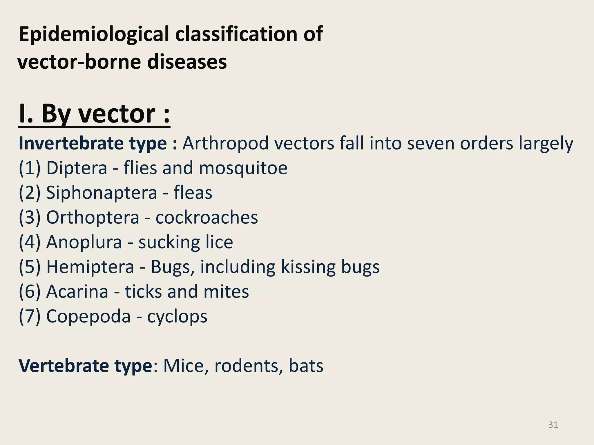 Epidemiological classification of
vector-borne diseases
I. By vector :
Invertebrate type : Arthropod vectors fall into seven orders largely
(1) Diptera - flies and mosquitoe
(2) Siphonaptera - fleas
(3) Orthoptera - cockroaches
(4) Anoplura - sucking lice
(5) Hemiptera - Bugs, including kissing bugs
(6) Acarina - ticks and mites
(7) Copepoda - cyclops
Vertebrate type: Mice, rodents, bats
31
 