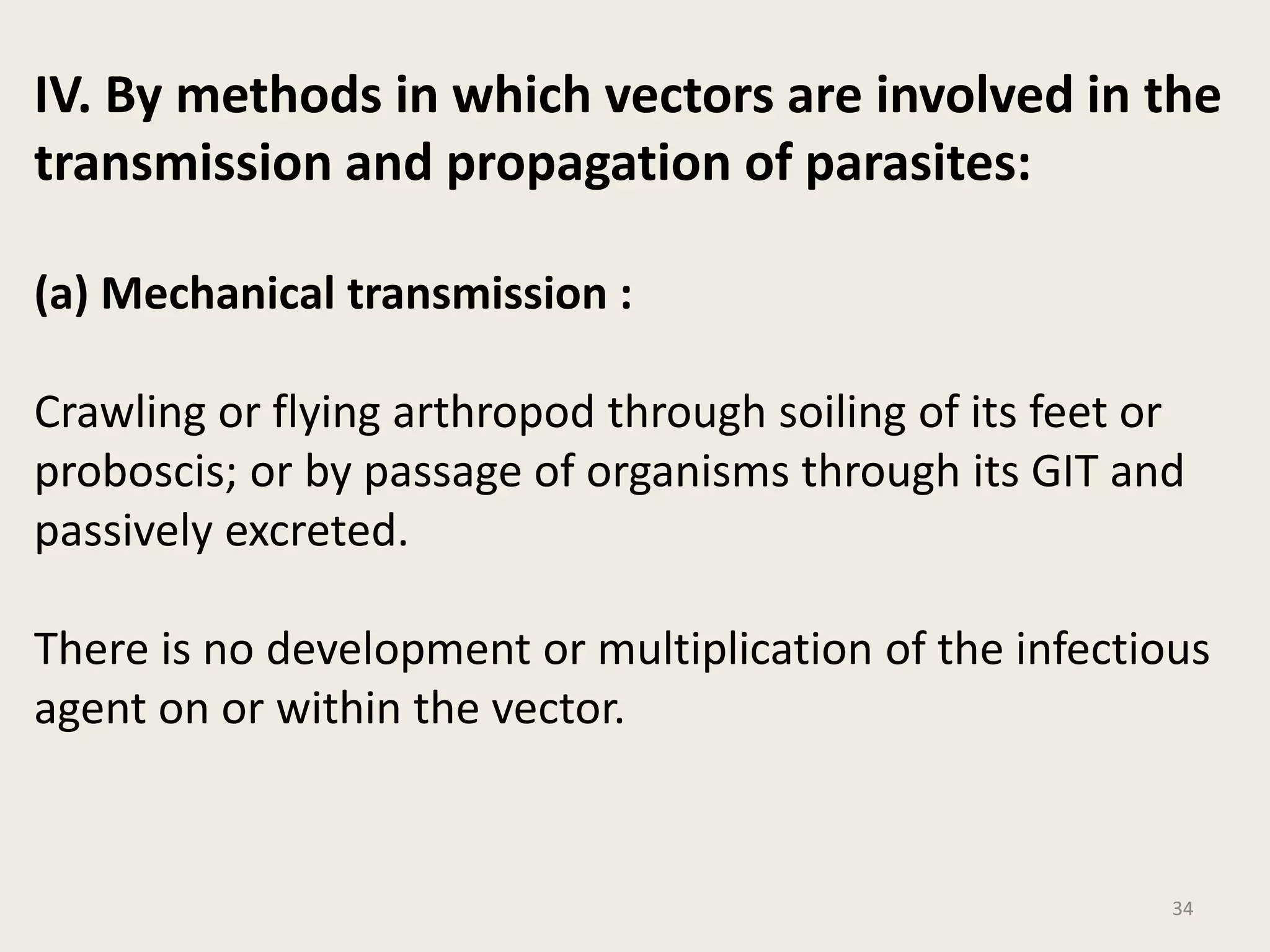 34
IV. By methods in which vectors are involved in the
transmission and propagation of parasites:
(a) Mechanical transmission :
Crawling or flying arthropod through soiling of its feet or
proboscis; or by passage of organisms through its GIT and
passively excreted.
There is no development or multiplication of the infectious
agent on or within the vector.
 