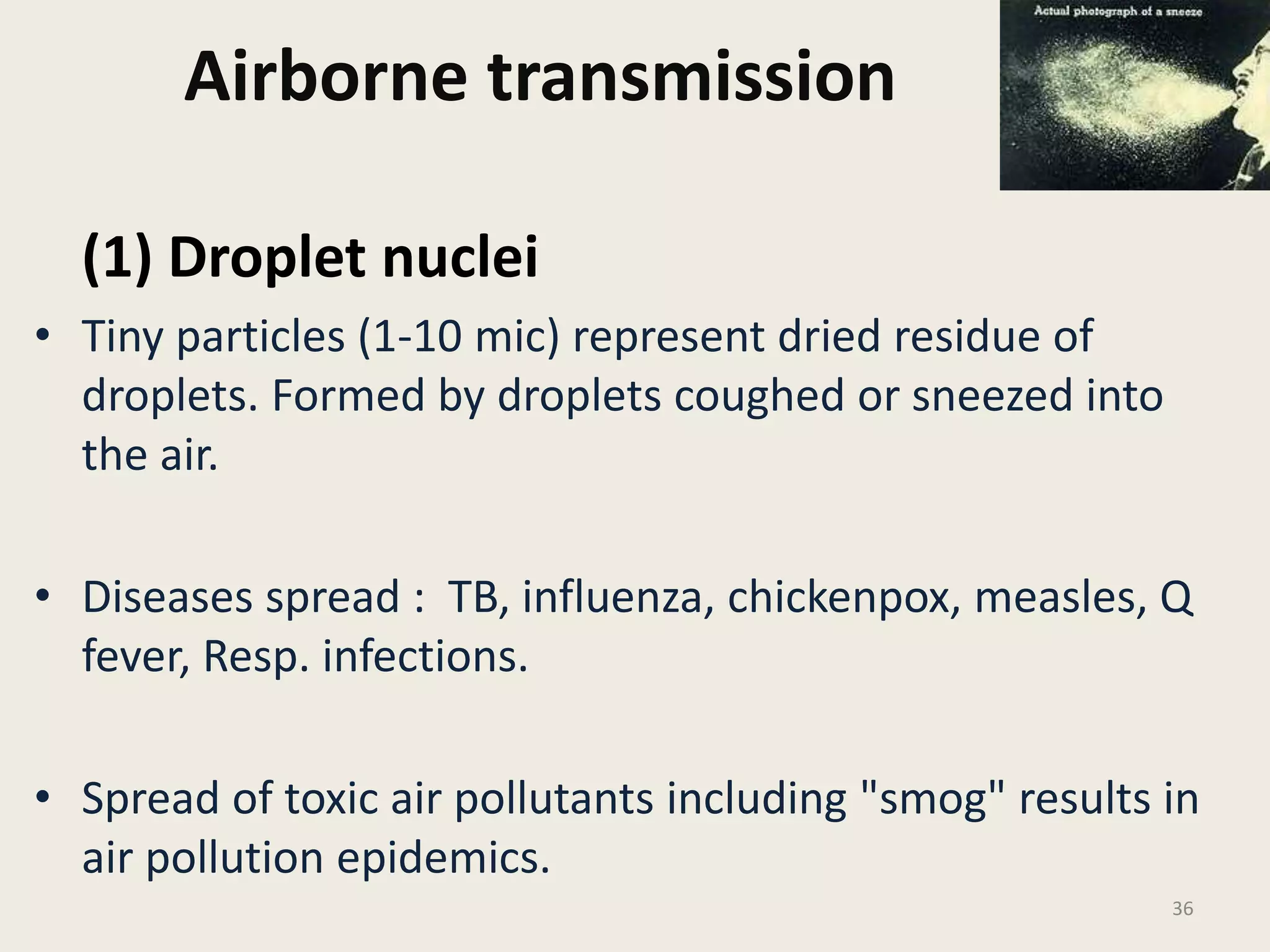 Airborne transmission
(1) Droplet nuclei
• Tiny particles (1-10 mic) represent dried residue of
droplets. Formed by droplets coughed or sneezed into
the air.
• Diseases spread : TB, influenza, chickenpox, measles, Q
fever, Resp. infections.
• Spread of toxic air pollutants including "smog" results in
air pollution epidemics.
36
 