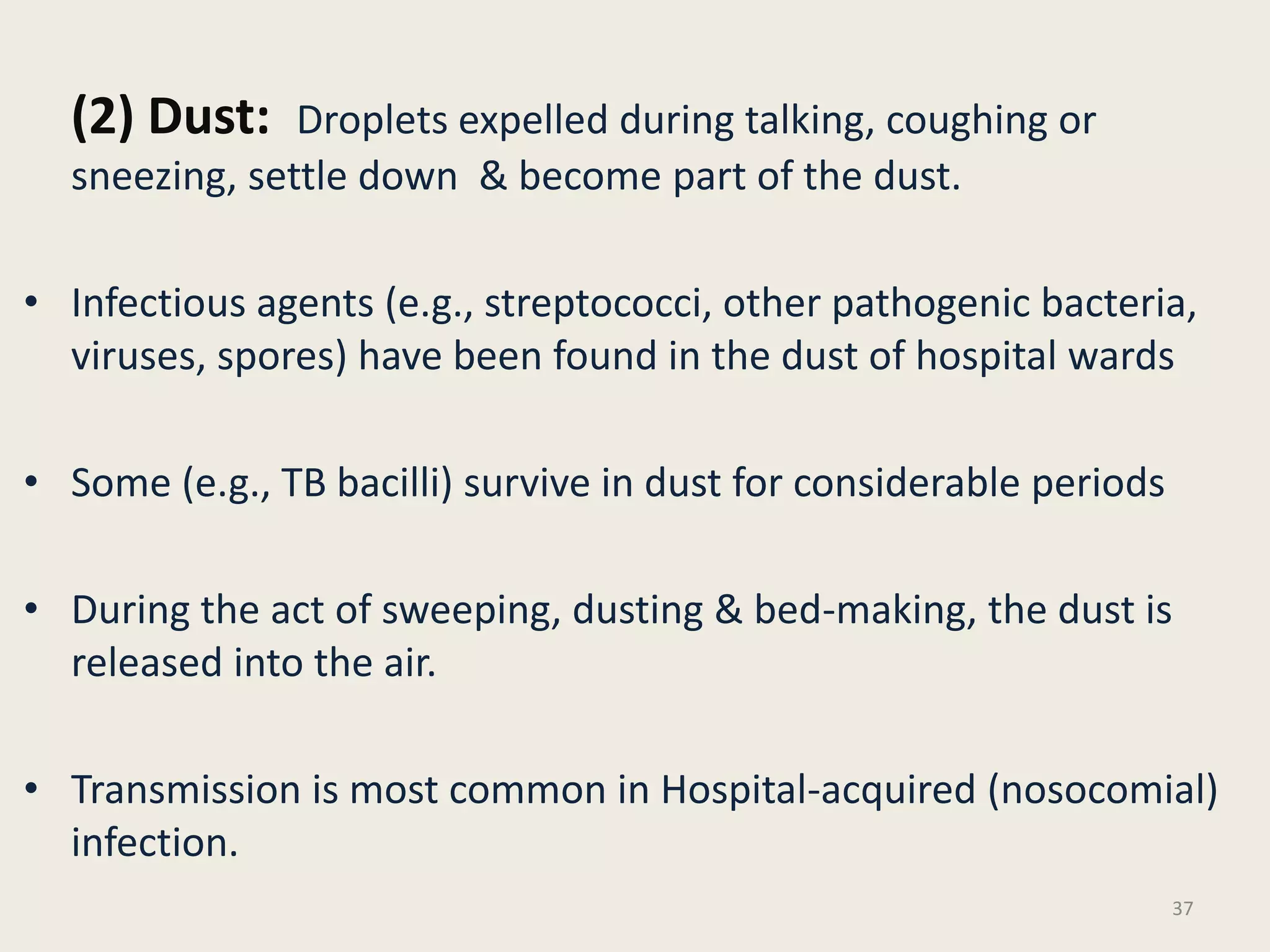 (2) Dust: Droplets expelled during talking, coughing or
sneezing, settle down & become part of the dust.
• Infectious agents (e.g., streptococci, other pathogenic bacteria,
viruses, spores) have been found in the dust of hospital wards
• Some (e.g., TB bacilli) survive in dust for considerable periods
• During the act of sweeping, dusting & bed-making, the dust is
released into the air.
• Transmission is most common in Hospital-acquired (nosocomial)
infection.
37
 