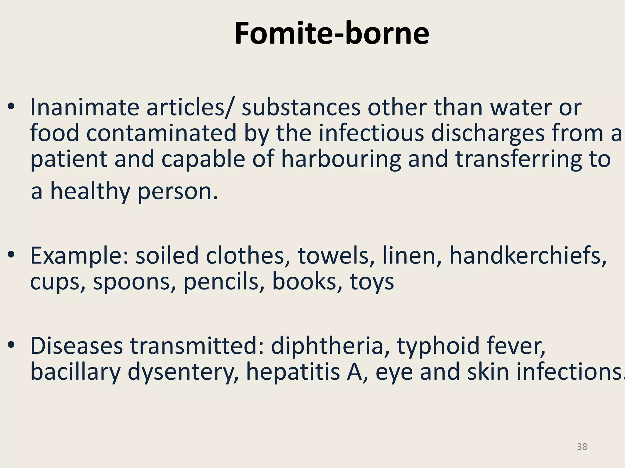 Fomite-borne
• Inanimate articles/ substances other than water or
food contaminated by the infectious discharges from a
patient and capable of harbouring and transferring to
a healthy person.
• Example: soiled clothes, towels, linen, handkerchiefs,
cups, spoons, pencils, books, toys
• Diseases transmitted: diphtheria, typhoid fever,
bacillary dysentery, hepatitis A, eye and skin infections.
38
 