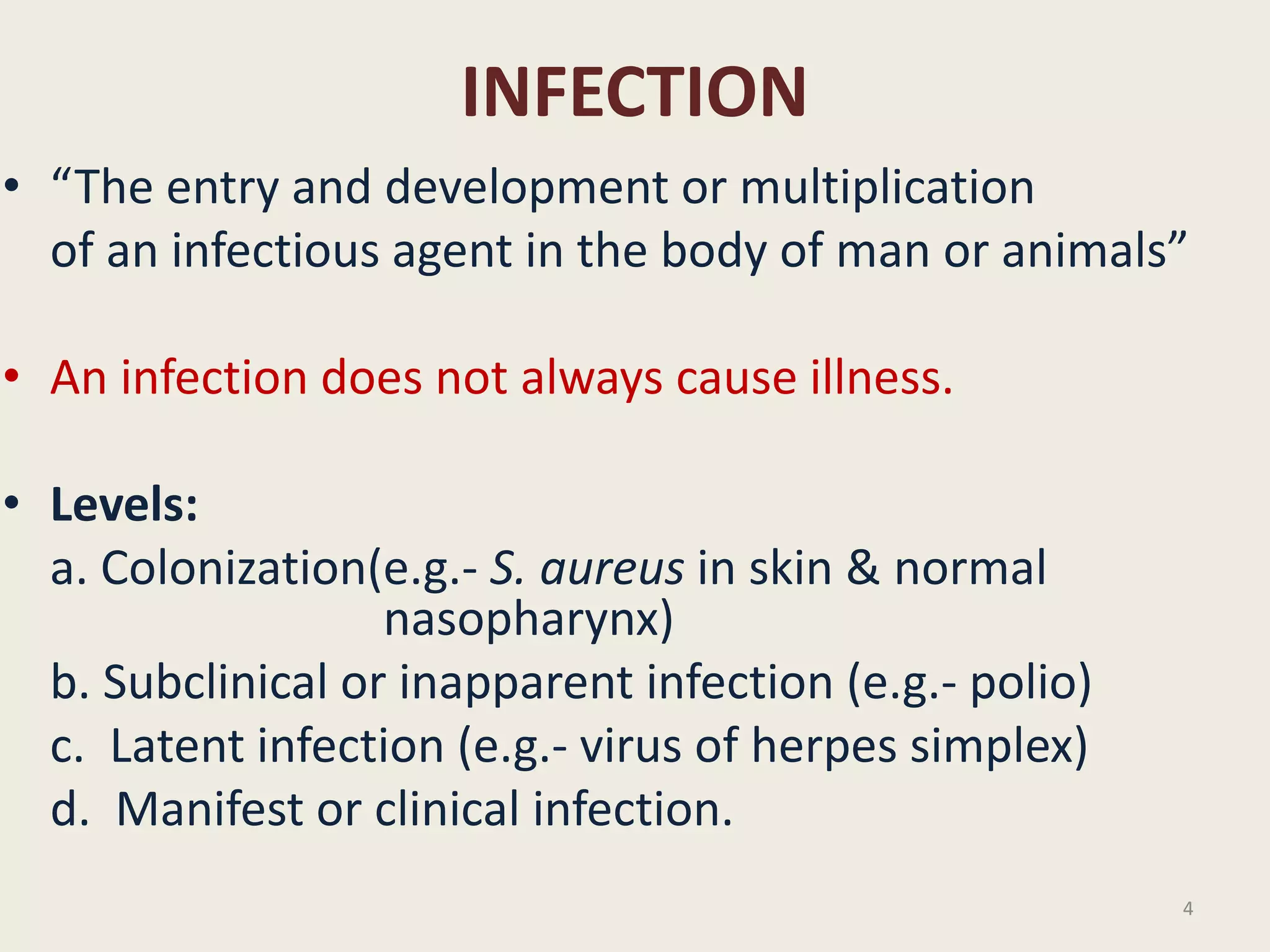 INFECTION
• “The entry and development or multiplication
of an infectious agent in the body of man or animals”
• An infection does not always cause illness.
• Levels:
a. Colonization(e.g.- S. aureus in skin & normal
nasopharynx)
b. Subclinical or inapparent infection (e.g.- polio)
c. Latent infection (e.g.- virus of herpes simplex)
d. Manifest or clinical infection.
4
 