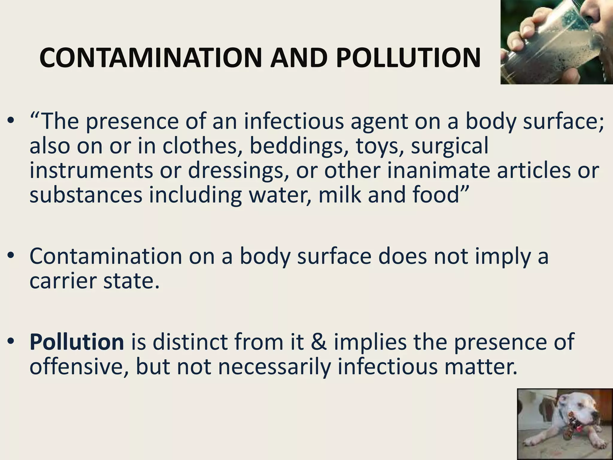 CONTAMINATION AND POLLUTION
• “The presence of an infectious agent on a body surface;
also on or in clothes, beddings, toys, surgical
instruments or dressings, or other inanimate articles or
substances including water, milk and food”
• Contamination on a body surface does not imply a
carrier state.
• Pollution is distinct from it & implies the presence of
offensive, but not necessarily infectious matter.
5
 