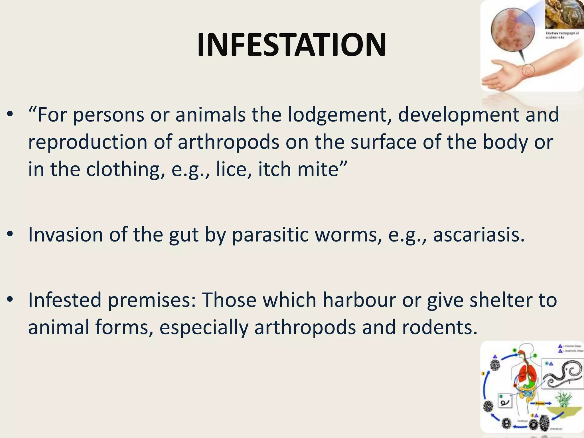 INFESTATION
• “For persons or animals the lodgement, development and
reproduction of arthropods on the surface of the body or
in the clothing, e.g., lice, itch mite”
• Invasion of the gut by parasitic worms, e.g., ascariasis.
• Infested premises: Those which harbour or give shelter to
animal forms, especially arthropods and rodents.
6
 