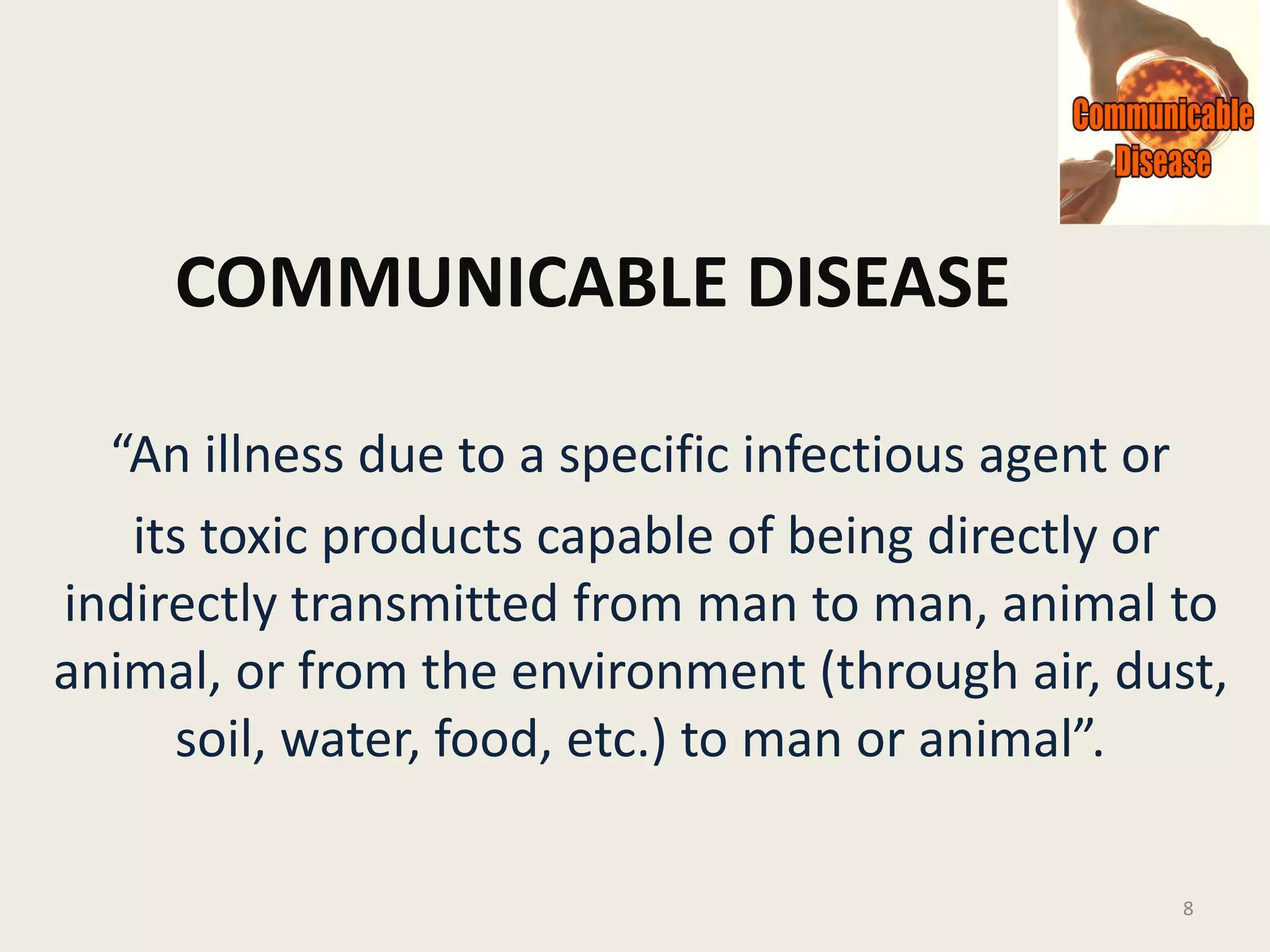 COMMUNICABLE DISEASE
“An illness due to a specific infectious agent or
its toxic products capable of being directly or
indirectly transmitted from man to man, animal to
animal, or from the environment (through air, dust,
soil, water, food, etc.) to man or animal”.
8
 