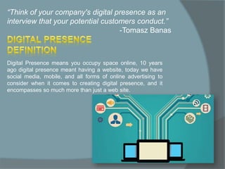 “Think of your company's digital presence as an
interview that your potential customers conduct.”
-Tomasz Banas
Digital Presence means you occupy space online, 10 years
ago digital presence meant having a website, today we have
social media, mobile, and all forms of online advertising to
consider when it comes to creating digital presence, and it
encompasses so much more than just a web site.
 