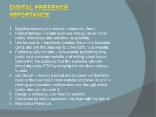 1. Digital presence gets brands’ names out there.
2. Publish listings – create business listings on as many
online directories and websites as possible.
3. Use keywords – keywords function like online business
cards and are the best way to drive traffic to a website.
4. Publish quality content – consistently publishing blog
posts on a company website and writing about topics
relevant to the business that the audience will care
about improves SEO by keeping the site fresh and up-
to-date.
5. Get Social – Having a social media presence that links
back to the business’s main website improves its online
ranking and provides multiple avenues through which
customers can discover it.
6. Design a cohesive, user friendly website.
7. Create social media accounts that align with the brand.
8. Maintain a Presence.
 