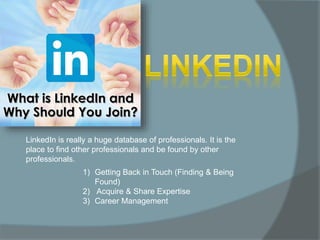 LinkedIn is really a huge database of professionals. It is the
place to find other professionals and be found by other
professionals.
1) Getting Back in Touch (Finding & Being
Found)
2) Acquire & Share Expertise
3) Career Management
 