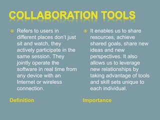 Definition Importance
 Refers to users in
different places don’t just
sit and watch, they
actively participate in the
same session. They
jointly operate the
software in real time from
any device with an
Internet or wireless
connection.
 It enables us to share
resources, achieve
shared goals, share new
ideas and new
perspectives. It also
allows us to leverage
new relationships by
taking advantage of tools
and skill sets unique to
each individual.
 
