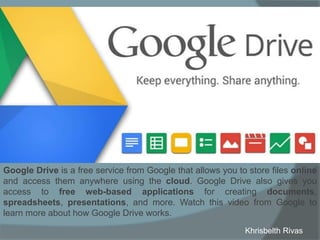 Google Drive is a free service from Google that allows you to store files online
and access them anywhere using the cloud. Google Drive also gives you
access to free web-based applications for creating documents,
spreadsheets, presentations, and more. Watch this video from Google to
learn more about how Google Drive works.
Khrisbelth Rivas
 