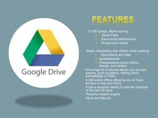 • 15 GB space: allows saving
1. Store Files
2. Save email attachments
3. Photos and videos
• Share: interacting with others while working
1. Documents and files
2. Spreadsheets
3. Presentations online (Docs,
sheets, and slides)
• Drive App for Androids allows you to scan
papers, such as letters, storing them
immediately in PDFs.
• It still works offline allowing you to have
access to see your docs.
• It has a revision history to see the changes
of the last 30 days.
• Powerful search engine.
• Save and Secure
 