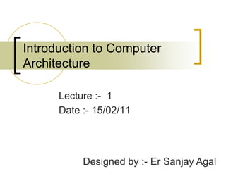 Introduction to Computer Architecture Lecture :-  1 Date :- 15/02/11 Designed by :- Er Sanjay Agal 