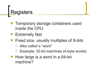 Registers
   Temporary storage containers used
    inside the CPU
   Extremely fast
   Fixed size, usually multiples of 8-bits
       Also called a “word”
       Example: 32-bit machines (4-byte words)
   How large is a word in a 64-bit
    machine?
 