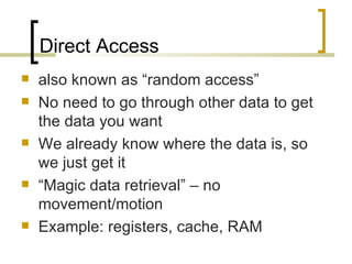 Direct Access
   also known as “random access”
   No need to go through other data to get
    the data you want
   We already know where the data is, so
    we just get it
   “Magic data retrieval” – no
    movement/motion
   Example: registers, cache, RAM
 