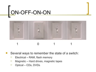 ON-OFF-ON-ON




         1               0            1          1

   Several ways to remember the state of a switch:
       Electrical – RAM, flash memory
       Magnetic – Hard drives, magnetic tapes
       Optical – CDs, DVDs
 