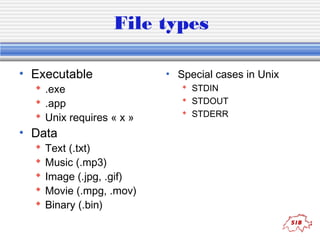 File types 
• Executable 
 .exe 
 .app 
 Unix requires « x » 
• Data 
 Text (.txt) 
 Music (.mp3) 
 Image (.jpg, .gif) 
 Movie (.mpg, .mov) 
 Binary (.bin) 
• Special cases in Unix 
 STDIN 
 STDOUT 
 STDERR 
 