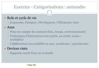 – Page 103
Exercice - Catégorisations : autoradio
 Role et cycle de vie
 Ergonome, Designer, Développeur, Utilisateurs visés
 Axes
 Prise en compte du contexte (lieu, temps, environnement)
 Techniques d’intéractions (en entrée, en sortie, mono /
multiples)
 Collaboration (en mobilité ou non, synchrone / asynchrone)
 Devices visés
 Supports variés fixes ou évolutifs
 