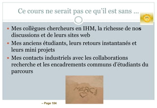 – Page 104
Ce cours ne serait pas ce qu’il est sans …
 Mes collègues chercheurs en IHM, la richesse de nos
discussions et de leurs sites web
 Mes anciens étudiants, leurs retours instantanés et
leurs mini projets
 Mes contacts industriels avec les collaborations
recherche et les encadrements communs d’étudiants du
parcours
 