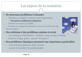 – Page 19
Les enjeux de la mutation
 De nouveaux problèmes à résoudre
 Prendre en compte le contexte dans l'interaction
 Perception/modélisation/adaptation
 Prendre en compte la mobilité
 Prendre en compte la continuité de service et la diversité des
devices utilisés .
 Des solutions à des problèmes anciens à revoir
 les techniques d'interaction : windows, icons, menus, pointing
 Caméras, doigts, gestes : quand ? Pourquoi ?
 Des problèmes classiques prennent une importance particulière
 concevoir pour plusieurs plates-formes
 assurer la sécurité et la confidentialité
 