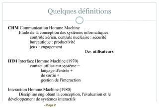 – Page 2
Quelques définitions
CHM Communication Homme Machine
Etude de la conception des systèmes informatiques
contrôle aérien, centrale nucléaire : sécurité
bureautique : productivité
jeux : engagement
Des utilisateurs
IHM Interface Homme Machine (1970)
contact utilisateur système =
langage d'entrée +
de sortie +
gestion de l'interaction
Interaction Homme Machine (1980)
Discipline englobant la conception, l'évaluation et le
développement de systèmes interactifs
 