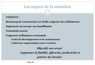 – Page 20
Les enjeux de la mutation
CONSTAT :
Beaucoup de concurrence et réelle exigence des utilisateurs
Ingénierie au cas par cas insuffisante
Technicité accrue
Exigences utilisateurs croissante
 Coûts de développement et de maintenance
 Cohérence ergonomique entre versions
Objectifs non avoué
Augmenter la fiabilité, efficacité, productivité et
générer des besoins
 