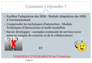 – Page 21
Comment y répondre ?
 Faciliter l’adaptation des IHM : Module Adaptation des IHM
à l’environnement
 Comprendre les techniques d’interaction : Module
Techniques d’interactions et multi-modalités
 Savoir développer : exemples continuité de services (avec
prise en compte du contexte et de la collaboration)
ET
VERIFIER L’UTILISABILITE de L’Interface
 