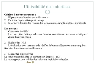 – Page 22
Utilisabilité des interfaces
Critères à mettre en œuvre :
1. Répondre aux besoins des utilisateurs
2. Faciliter l’apprentissage et l’usage
3. Informer : donner des retours d'information rassurants, utiles et immédiats
Des moyens
1. Concevoir les IHM
La conception doit répondre aux besoins, connaissances et caractéristiques
des utilisateurs cibles.
2. Evaluer les IHM
L’évaluation doit permettre de vérifier la bonne adéquation entre ce qui est
fourni et les attentes des utilisateurs
3. Maquetter et prototyper
Le maquettage doit être un support aux étapes 1. et 2.
Le prototypage doit valider des solutions logicielles adaptées
 