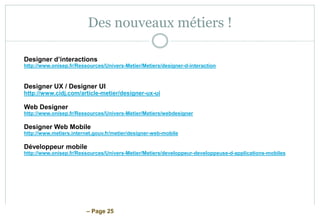 – Page 25
Des nouveaux métiers !
Designer d’interactions
http://www.onisep.fr/Ressources/Univers-Metier/Metiers/designer-d-interaction
Designer UX / Designer UI
http://www.cidj.com/article-metier/designer-ux-ui
Web Designer
http://www.onisep.fr/Ressources/Univers-Metier/Metiers/webdesigner
Designer Web Mobile
http://www.metiers.internet.gouv.fr/metier/designer-web-mobile
Développeur mobile
http://www.onisep.fr/Ressources/Univers-Metier/Metiers/developpeur-developpeuse-d-applications-mobiles
 