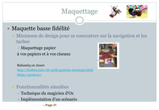 – Page 31
Maquettage
 Maquette basse fidélité
 Minimum de design pour se concentrer sur la navigation et les
taches
 Maquettage papier
à vos papiers et à vos ciseaux
Balsamiq ou Axure
http://korben.info/18-outils-gratuits-mockups.html
https://proto.io/
 Fonctionnalités simulées
 Technique du magicien d’Oz
 Implémentation d’un scénario
 