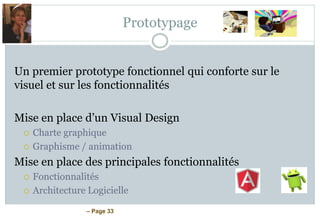 – Page 33
Prototypage
Un premier prototype fonctionnel qui conforte sur le
visuel et sur les fonctionnalités
Mise en place d’un Visual Design
 Charte graphique
 Graphisme / animation
Mise en place des principales fonctionnalités
 Fonctionnalités
 Architecture Logicielle
 