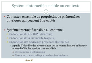 – Page 37
Système interactif sensible au contexte
 Contexte : ensemble de propriétés, de phénomènes
physiques qui peuvent être captés
 Système interactif sensible au contexte
 En fonction du lieu (GPS /beacons)
 En fonction de la luminosité (capteur)
 En fonction des devices en présence (bluetooth..)
 capable d’identifier les circonstances qui entourent l’action utilisateur
en vue d’offrir des services contextualisés
 offre sélective d’information
 décoration contextuelle pour recherche ultérieure
 