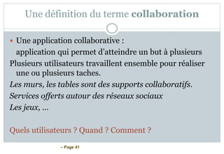 – Page 41
Une définition du terme collaboration
 Une application collaborative :
application qui permet d’atteindre un but à plusieurs
Plusieurs utilisateurs travaillent ensemble pour réaliser
une ou plusieurs taches.
Les murs, les tables sont des supports collaboratifs.
Services offerts autour des réseaux sociaux
Les jeux, …
Quels utilisateurs ? Quand ? Comment ?
 