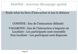 – Page 43
Mobilité : nouveau découpage spatial
 Etude selon les lieux d’interaction et non la distance
CONFINE : lieu de l’interaction délimité
VAGABOND : lieu de l’interaction n’importe où
Localisée : Les participants sont ensemble
Non localisée : Les participant sont dispersés
 