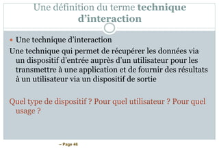 – Page 46
Une définition du terme technique
d’interaction
 Une technique d’interaction
Une technique qui permet de récupérer les données via
un dispositif d’entrée auprès d’un utilisateur pour les
transmettre à une application et de fournir des résultats
à un utilisateur via un dispositif de sortie
Quel type de dispositif ? Pour quel utilisateur ? Pour quel
usage ?
 