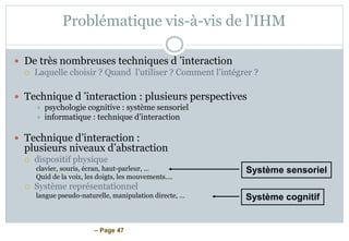 – Page 47
Problématique vis-à-vis de l’IHM
 De très nombreuses techniques d ’interaction
 Laquelle choisir ? Quand l’utiliser ? Comment l’intégrer ?
 Technique d ’interaction : plusieurs perspectives
 psychologie cognitive : système sensoriel
 informatique : technique d’interaction
 Technique d’interaction :
plusieurs niveaux d’abstraction
 dispositif physique
clavier, souris, écran, haut-parleur, ...
Quid de la voix, les doigts, les mouvements….
 Système représentationnel
langue pseudo-naturelle, manipulation directe, ...
Système sensoriel
Système cognitif
 