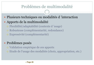 – Page 49
Problèmes de multimodalité
 Plusieurs techniques ou modalités d ’interaction
 Apports de la multimodalité
 Flexibilité/adaptabilité (contexte d ’usage)
 Robustesse (complémentarité, redondance)
 Expressivité (complémentarité)
 Problèmes posés
 Validation empirique de ces apports
 Etude de l’usage des modalités (choix, appropriation, etc.)
 
