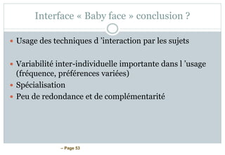 – Page 53
Interface « Baby face » conclusion ?
 Usage des techniques d ’interaction par les sujets
 Variabilité inter-individuelle importante dans l ’usage
(fréquence, préférences variées)
 Spécialisation
 Peu de redondance et de complémentarité
 